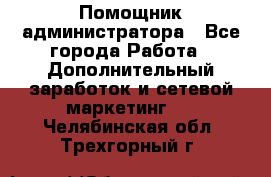 Помощник администратора - Все города Работа » Дополнительный заработок и сетевой маркетинг   . Челябинская обл.,Трехгорный г.